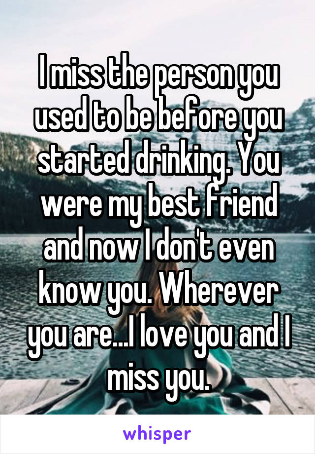 I miss the person you used to be before you started drinking. You were my best friend and now I don't even know you. Wherever you are...I love you and I miss you.
