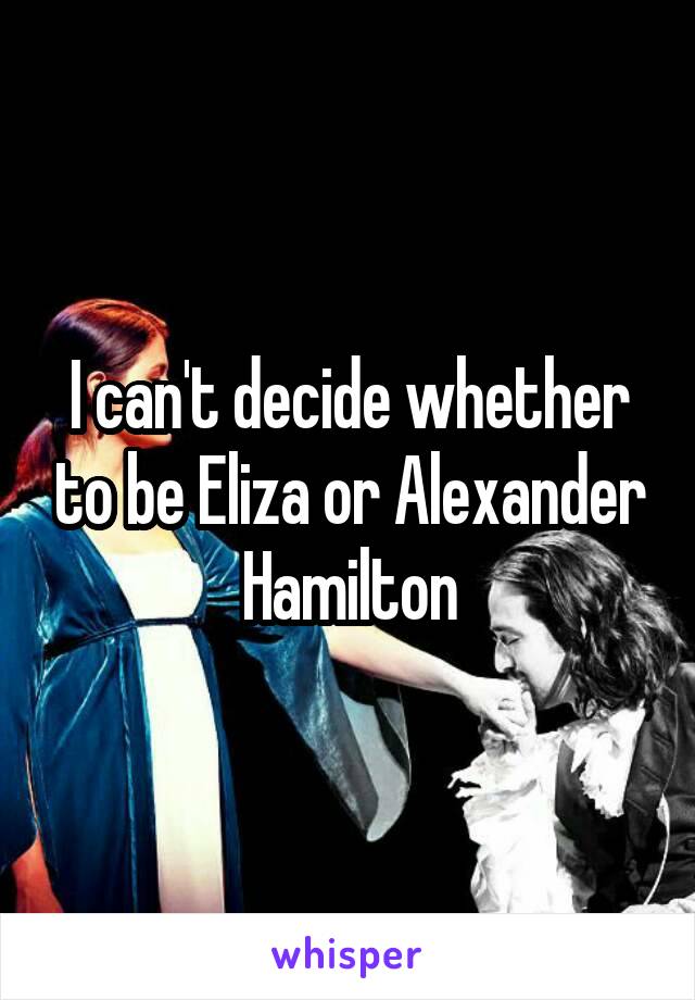 I can't decide whether to be Eliza or Alexander Hamilton