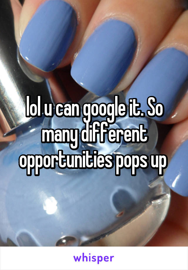 lol u can google it. So many different opportunities pops up 