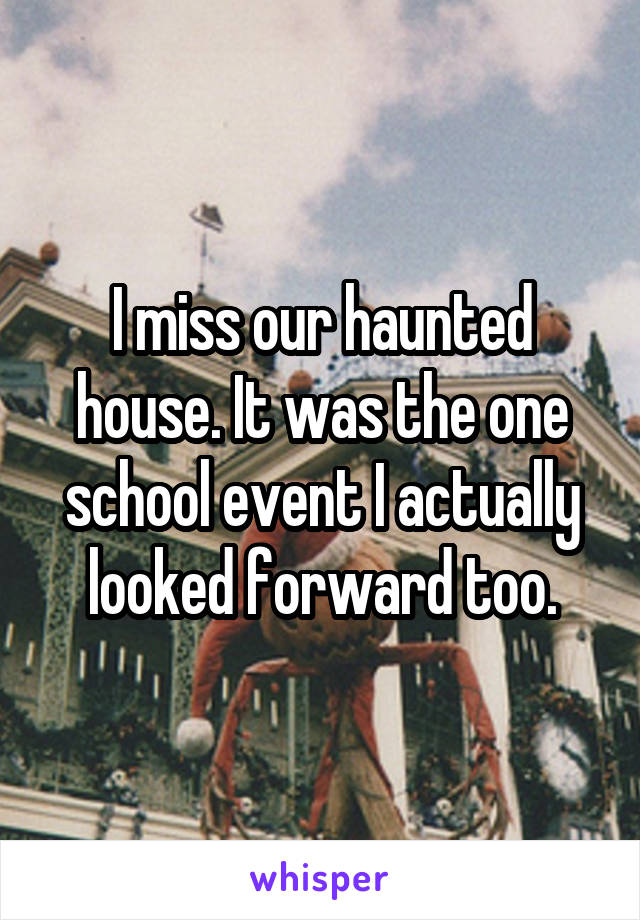 I miss our haunted house. It was the one school event I actually looked forward too.