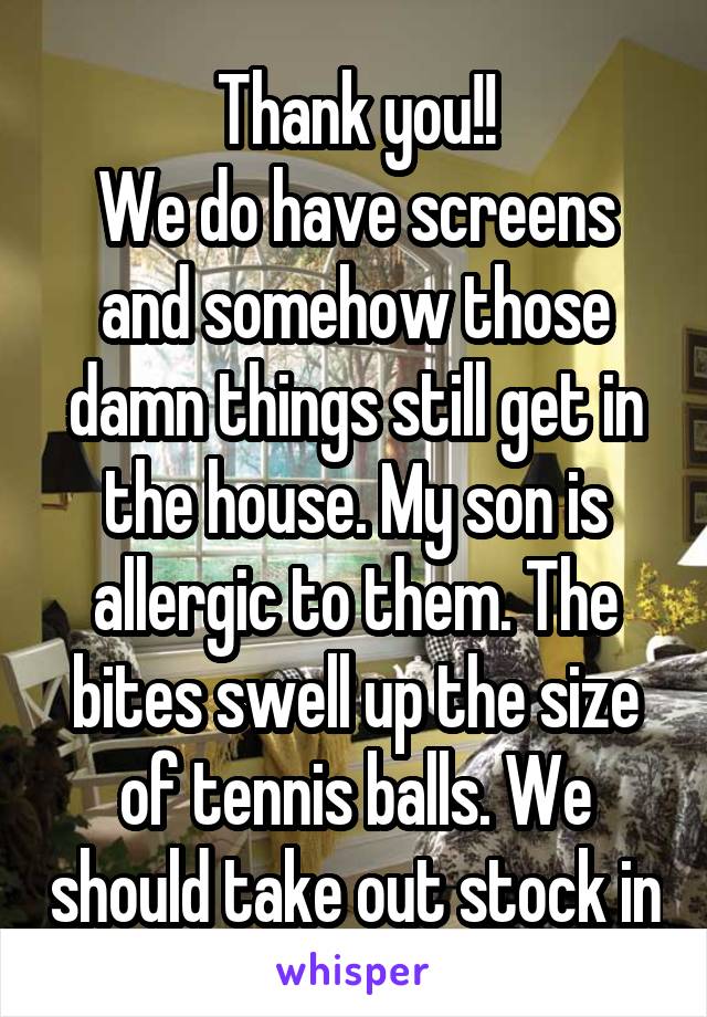 
Thank you!!
We do have screens and somehow those damn things still get in the house. My son is allergic to them. The bites swell up the size of tennis balls. We should take out stock in Benadryl!