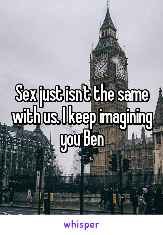 Sex just isn't the same with us. I keep imagining you Ben
