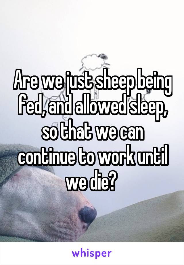 Are we just sheep being fed, and allowed sleep, so that we can continue to work until we die? 