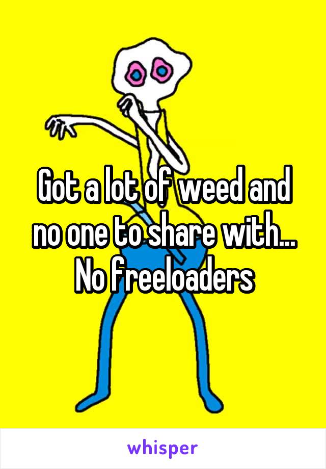 Got a lot of weed and no one to share with... No freeloaders
