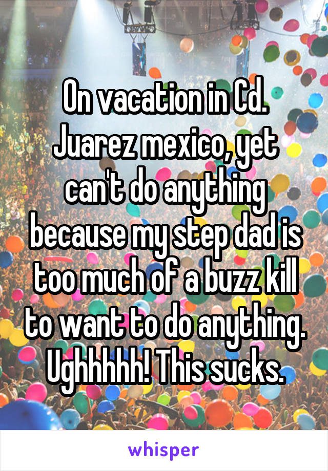 On vacation in Cd. Juarez mexico, yet can't do anything because my step dad is too much of a buzz kill to want to do anything. Ughhhhh! This sucks.