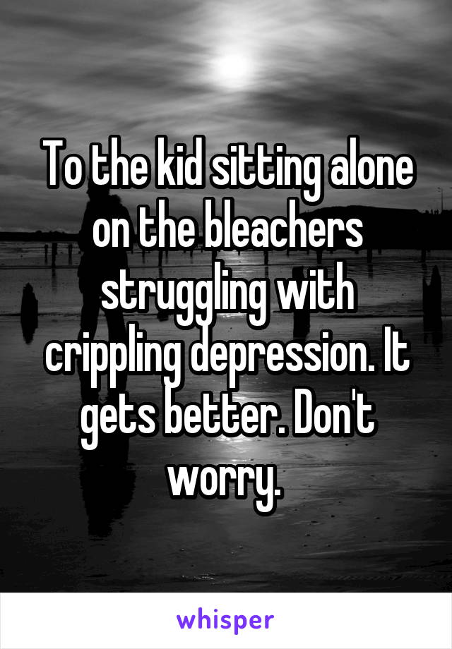 To the kid sitting alone on the bleachers struggling with crippling depression. It gets better. Don't worry. 