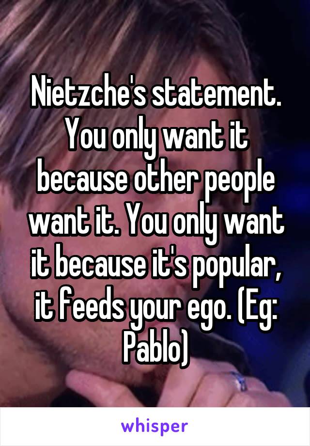 Nietzche's statement. You only want it because other people want it. You only want it because it's popular, it feeds your ego. (Eg: Pablo)