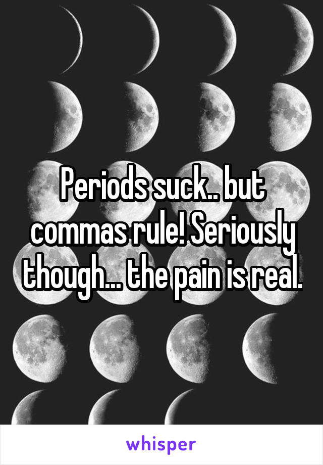 Periods suck.. but commas rule! Seriously though... the pain is real.