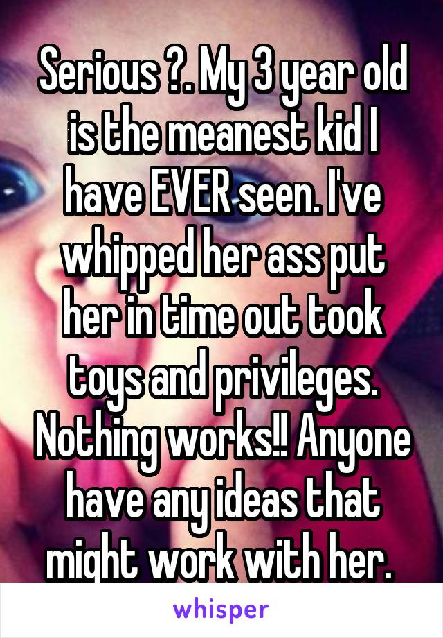 Serious ?. My 3 year old is the meanest kid I have EVER seen. I've whipped her ass put her in time out took toys and privileges. Nothing works!! Anyone have any ideas that might work with her. 