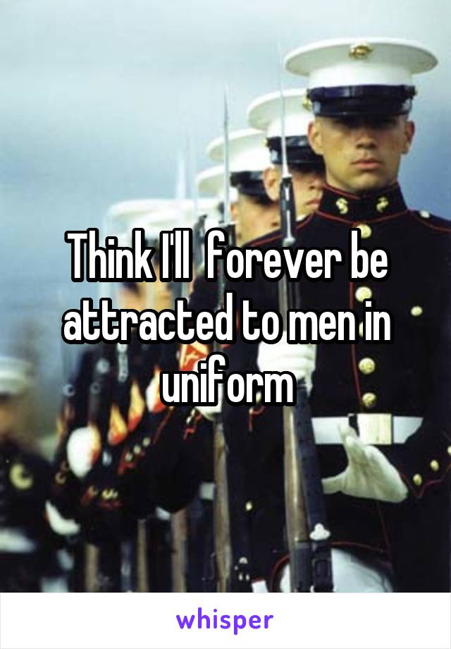 Think I'll  forever be attracted to men in uniform