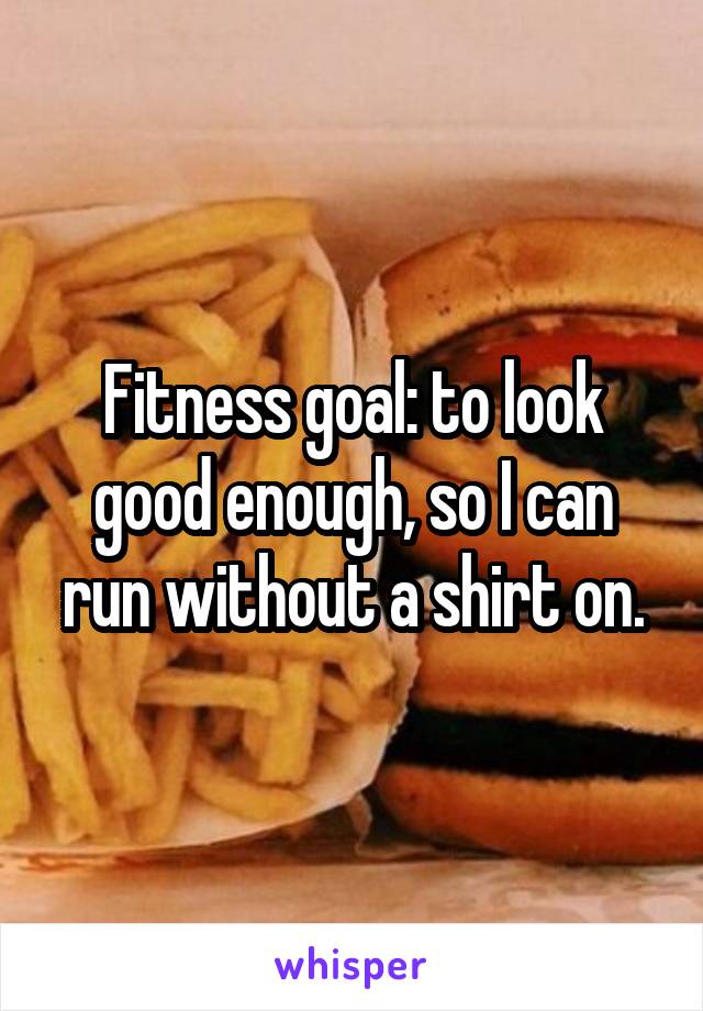 Fitness goal: to look good enough, so I can run without a shirt on.