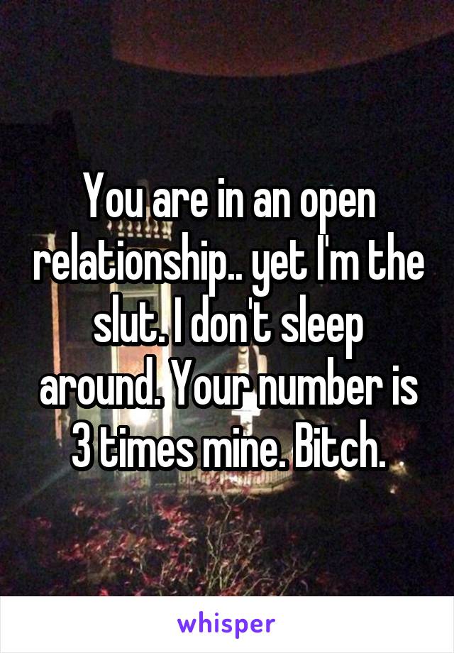 You are in an open relationship.. yet I'm the slut. I don't sleep around. Your number is 3 times mine. Bitch.
