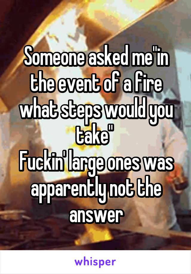 Someone asked me"in the event of a fire what steps would you take" 
Fuckin' large ones was apparently not the answer