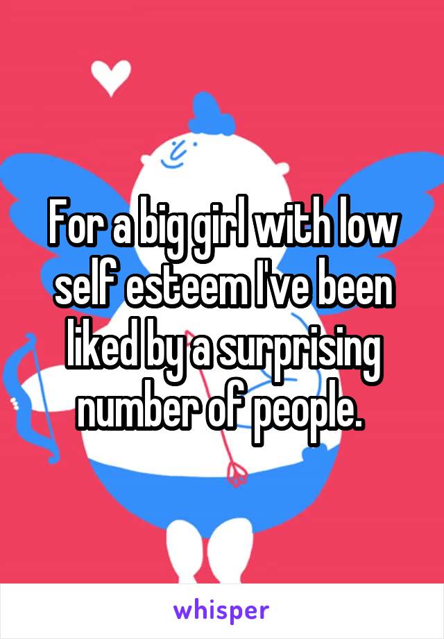 For a big girl with low self esteem I've been liked by a surprising number of people. 