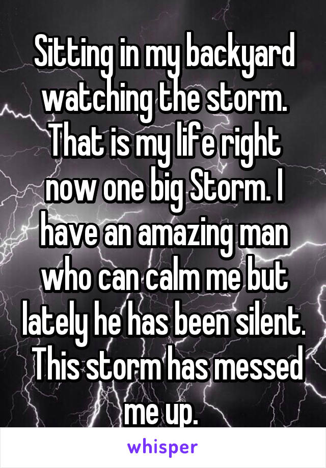Sitting in my backyard watching the storm. That is my life right now one big Storm. I have an amazing man who can calm me but lately he has been silent.  This storm has messed me up. 