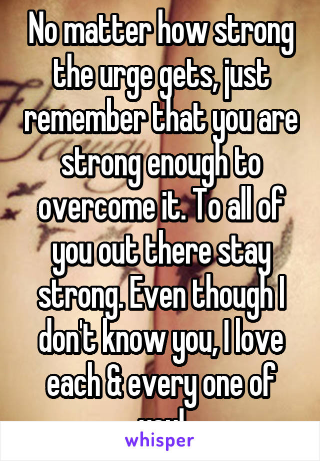No matter how strong the urge gets, just remember that you are strong enough to overcome it. To all of you out there stay strong. Even though I don't know you, I love each & every one of you!