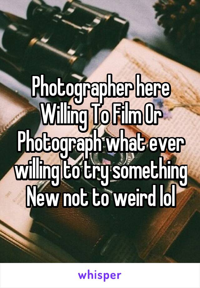 Photographer here Willing To Film Or Photograph what ever willing to try something New not to weird lol