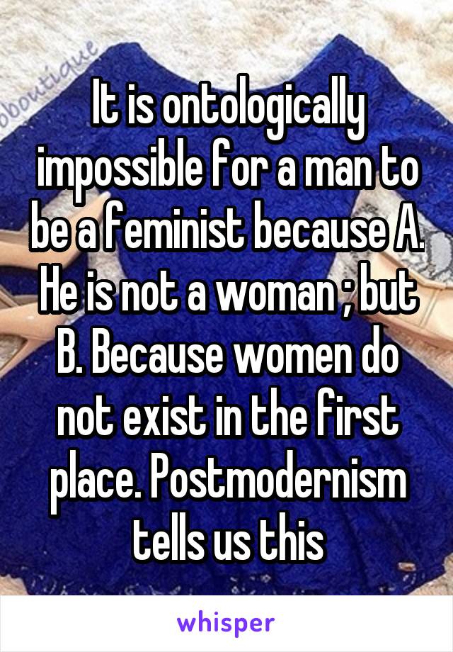 It is ontologically impossible for a man to be a feminist because A. He is not a woman ; but B. Because women do not exist in the first place. Postmodernism tells us this
