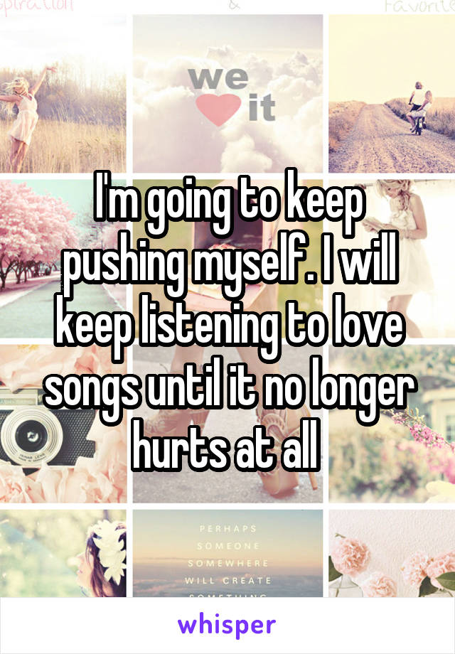 I'm going to keep pushing myself. I will keep listening to love songs until it no longer hurts at all 
