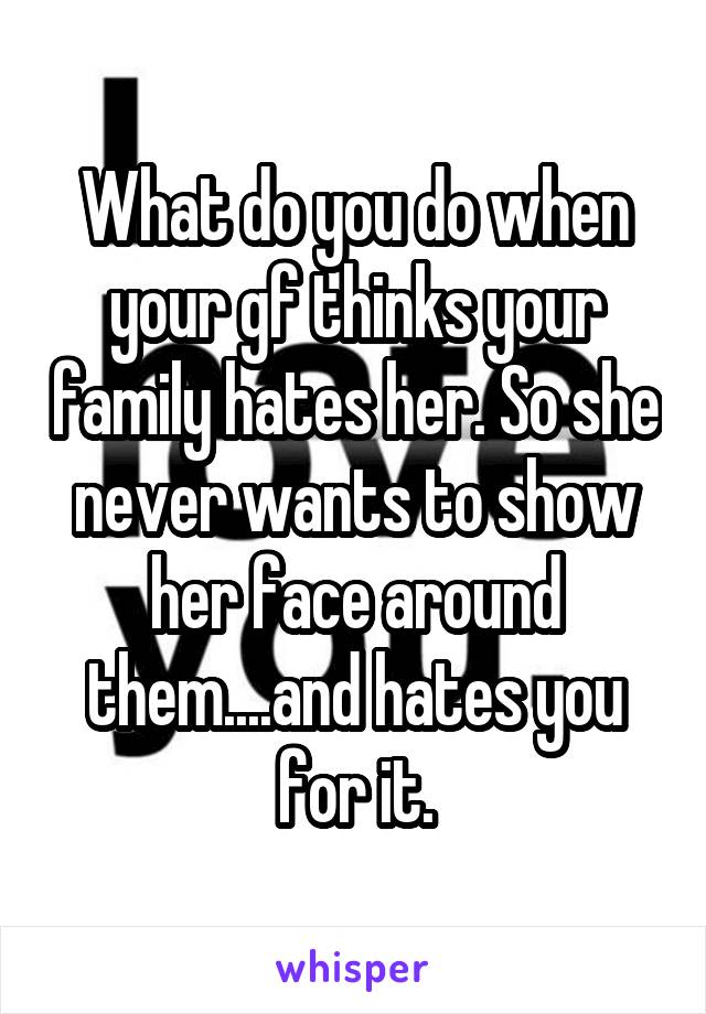 What do you do when your gf thinks your family hates her. So she never wants to show her face around them....and hates you for it.