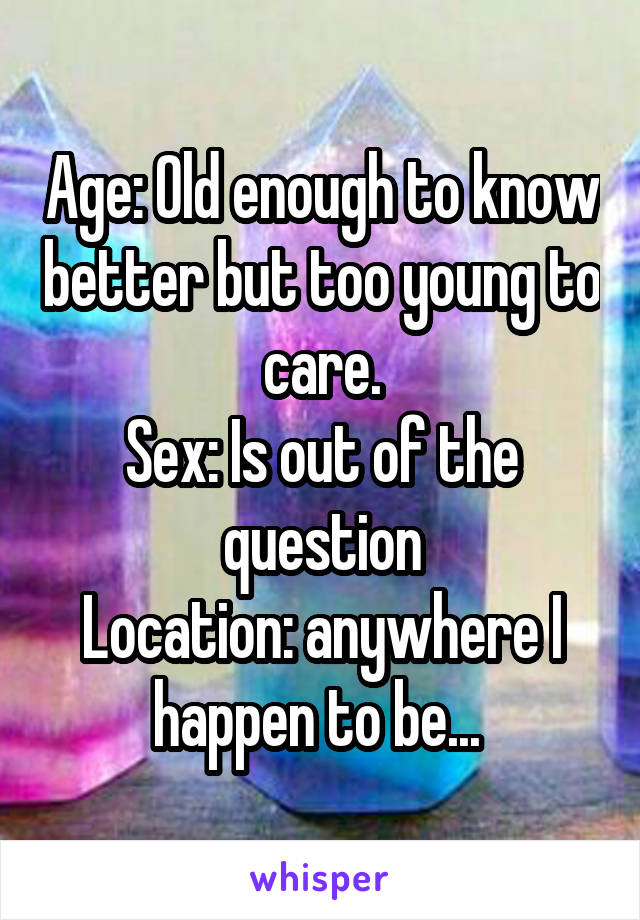 Age: Old enough to know better but too young to care.
Sex: Is out of the question
Location: anywhere I happen to be... 