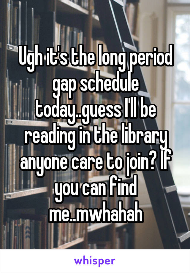 Ugh it's the long period gap schedule today..guess I'll be reading in the library anyone care to join? If you can find me..mwhahah