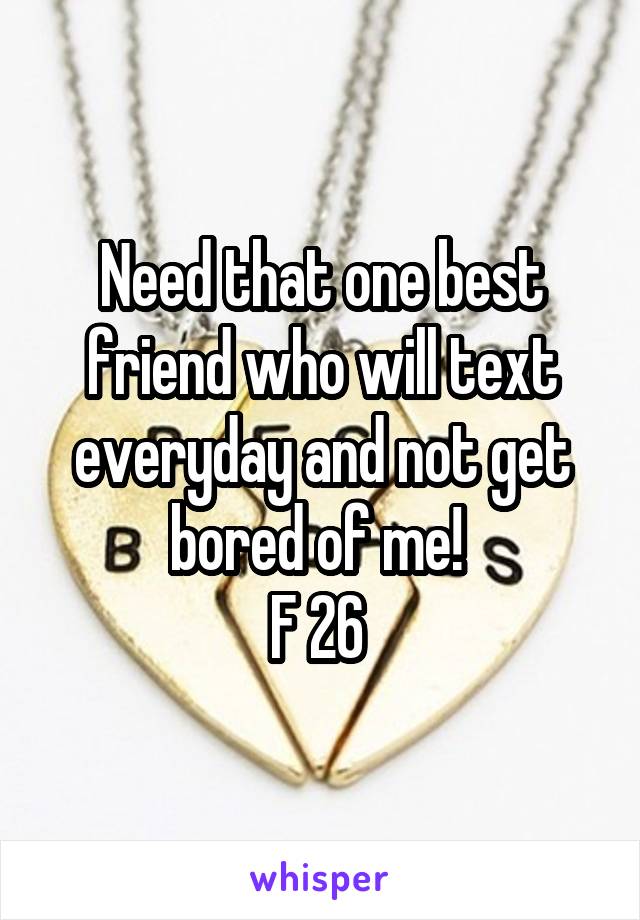Need that one best friend who will text everyday and not get bored of me! 
F 26 
