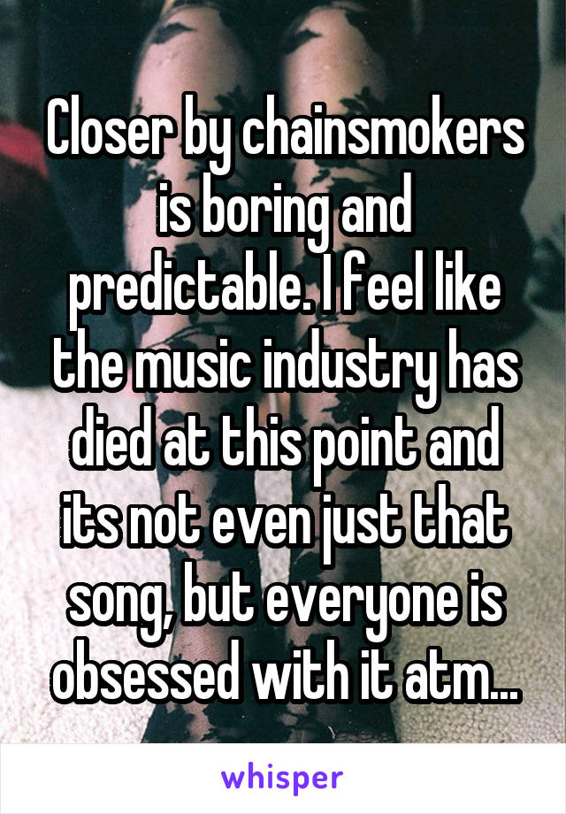 Closer by chainsmokers is boring and predictable. I feel like the music industry has died at this point and its not even just that song, but everyone is obsessed with it atm...