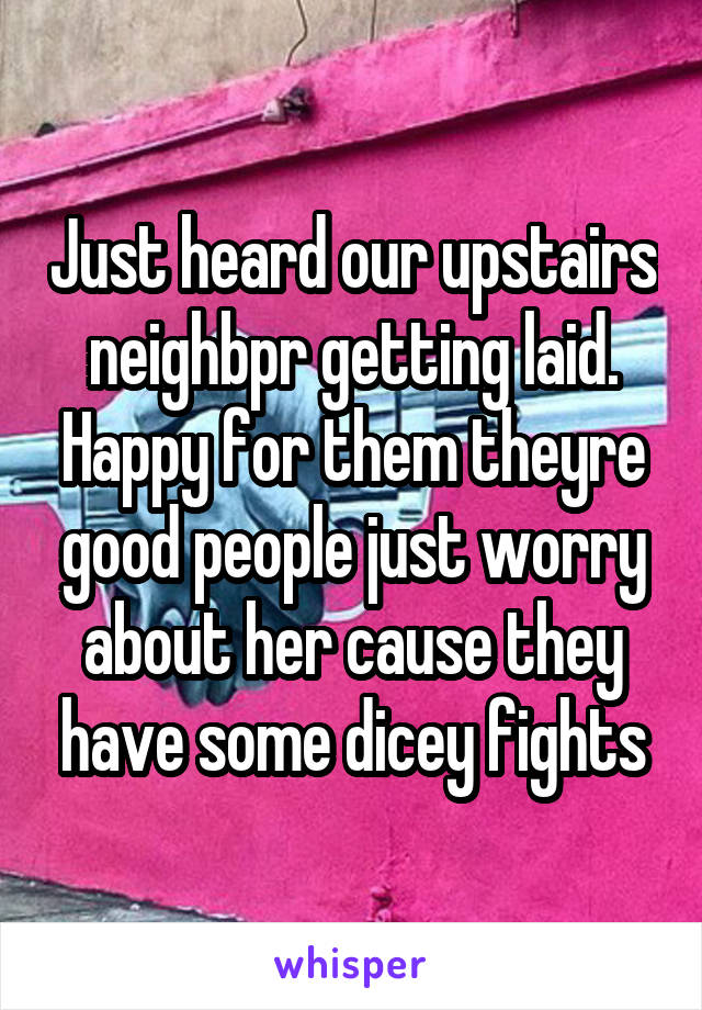 Just heard our upstairs neighbpr getting laid. Happy for them theyre good people just worry about her cause they have some dicey fights