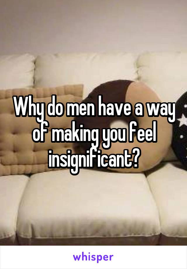 Why do men have a way of making you feel insignificant?