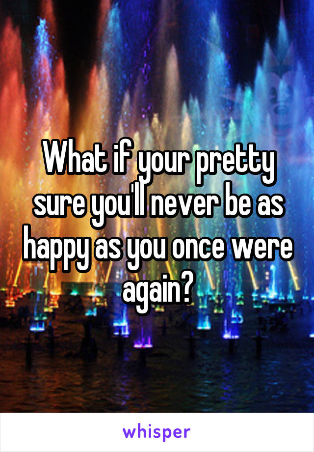 What if your pretty sure you'll never be as happy as you once were again?