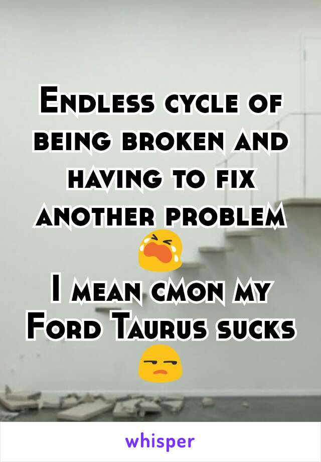 Endless cycle of being broken and having to fix another problem 😭
I mean cmon my Ford Taurus sucks😒