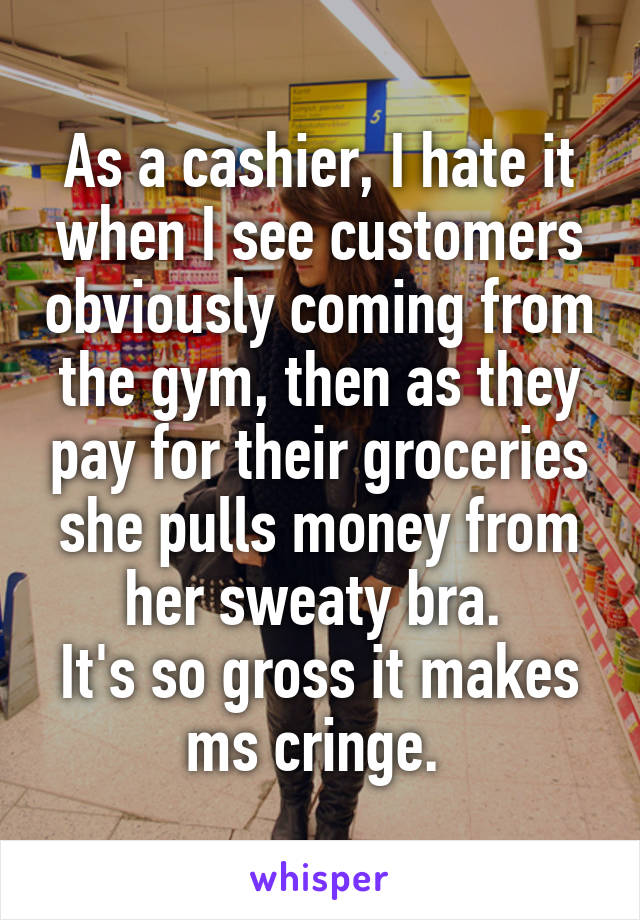 As a cashier, I hate it when I see customers obviously coming from the gym, then as they pay for their groceries she pulls money from her sweaty bra. 
It's so gross it makes ms cringe. 