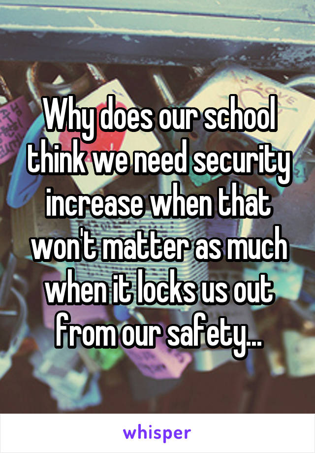 Why does our school think we need security increase when that won't matter as much when it locks us out from our safety...
