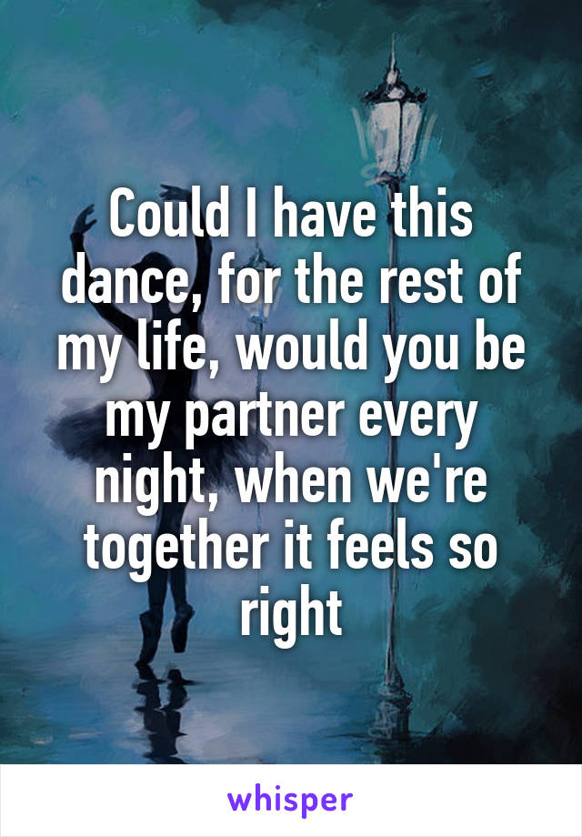 Could I have this dance, for the rest of my life, would you be my partner every night, when we're together it feels so right
