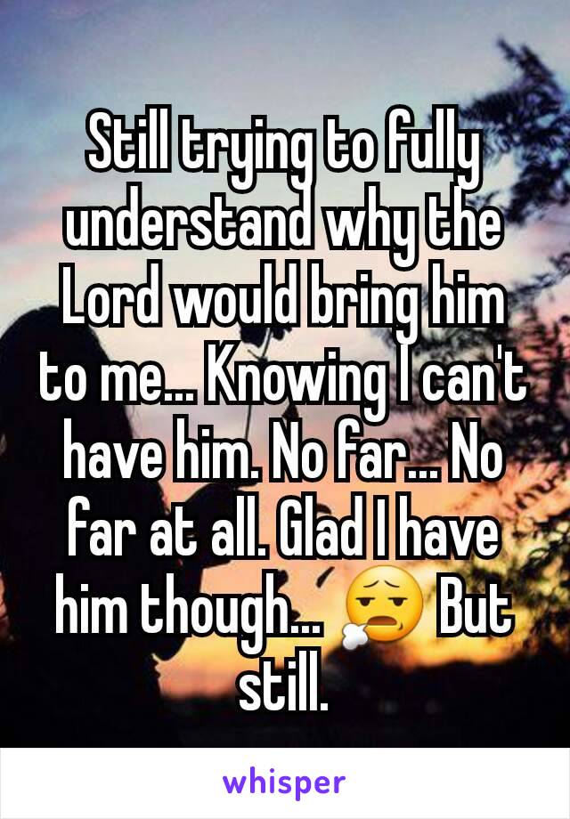 Still trying to fully understand why the Lord would bring him to me... Knowing I can't have him. No far... No far at all. Glad I have him though... 😧 But still.