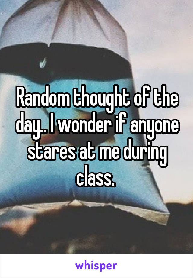 Random thought of the day.. I wonder if anyone stares at me during class. 