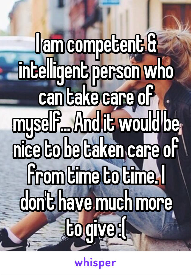 I am competent & intelligent person who can take care of myself... And it would be nice to be taken care of from time to time. I don't have much more to give :(