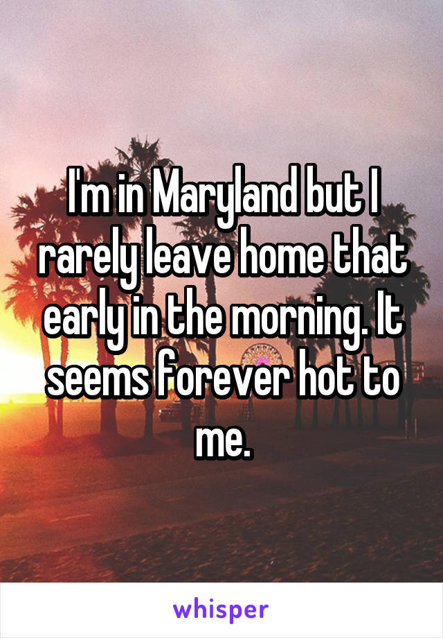 I'm in Maryland but I rarely leave home that early in the morning. It seems forever hot to me.