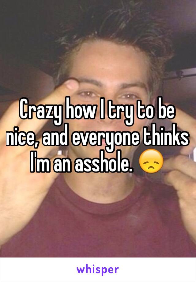 Crazy how I try to be nice, and everyone thinks I'm an asshole. 😞 