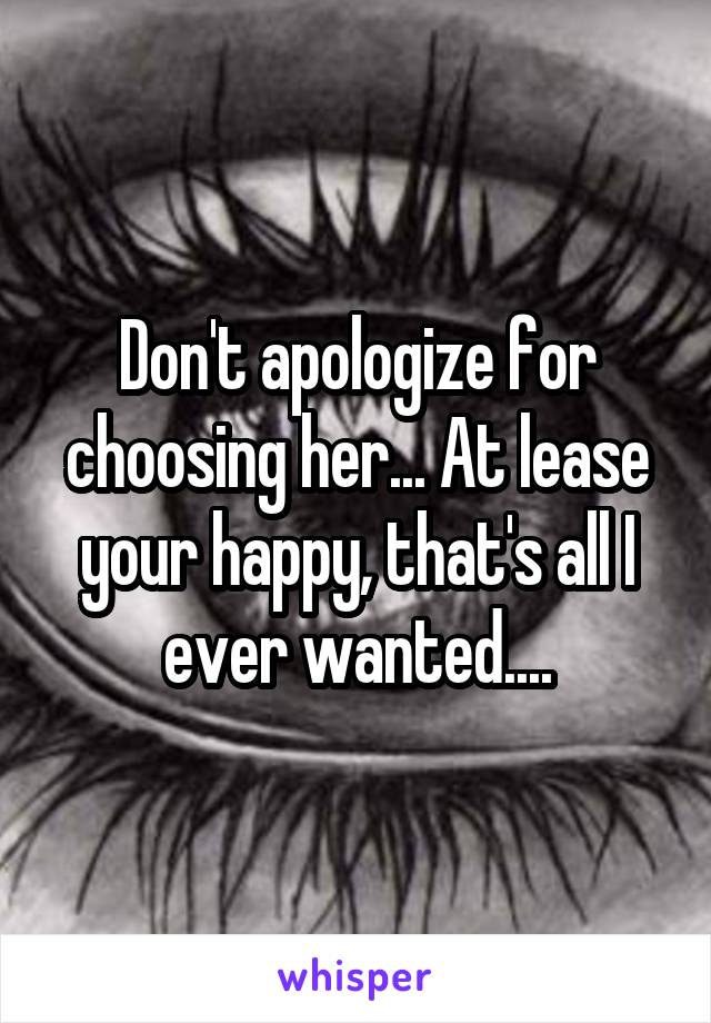 Don't apologize for choosing her... At lease your happy, that's all I ever wanted....