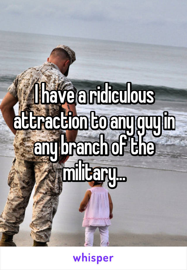 I have a ridiculous attraction to any guy in any branch of the military...