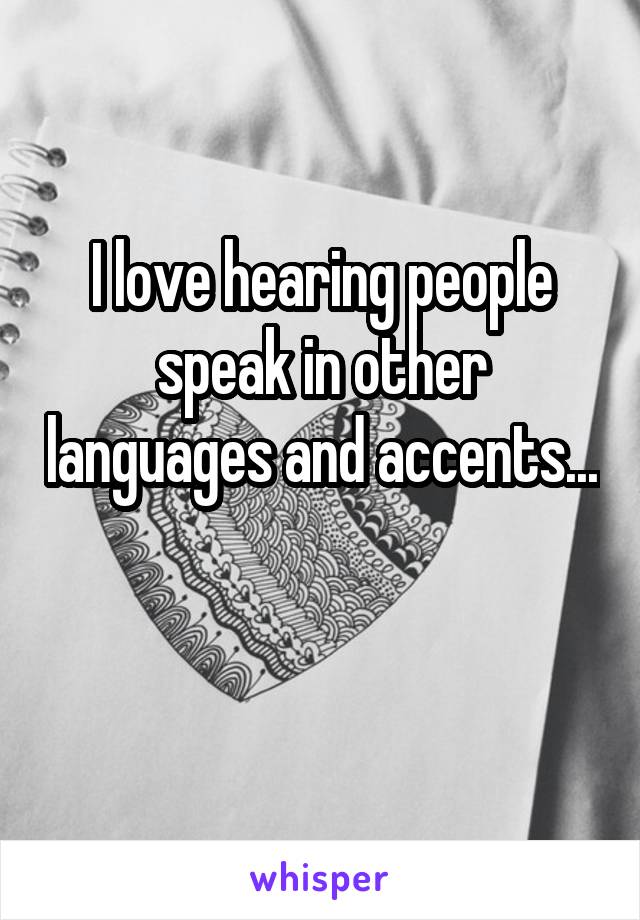 I love hearing people speak in other languages and accents... 
