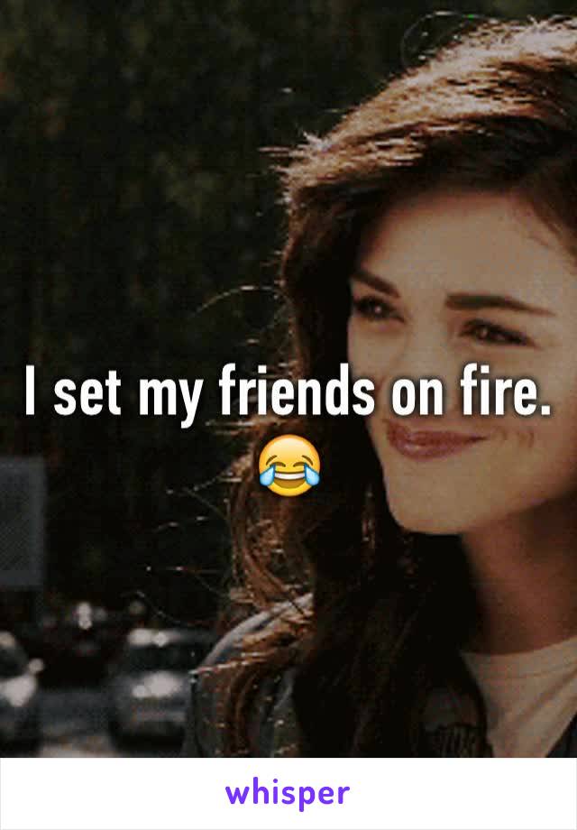 I set my friends on fire. 😂