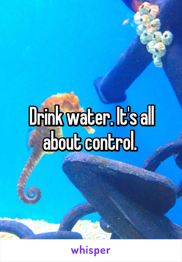 Drink water. It's all about control. 