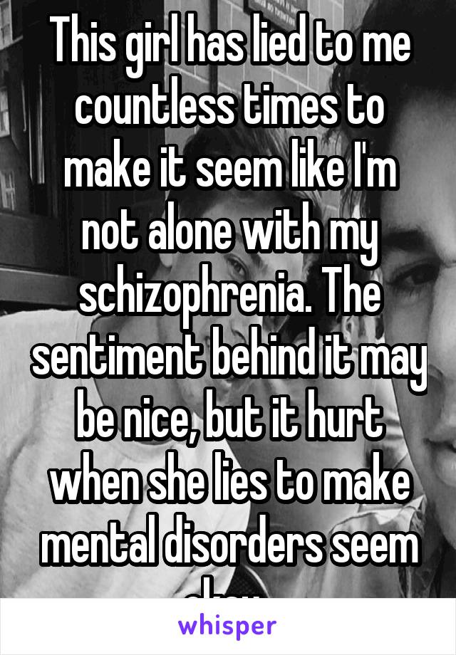 This girl has lied to me countless times to make it seem like I'm not alone with my schizophrenia. The sentiment behind it may be nice, but it hurt when she lies to make mental disorders seem okay. 