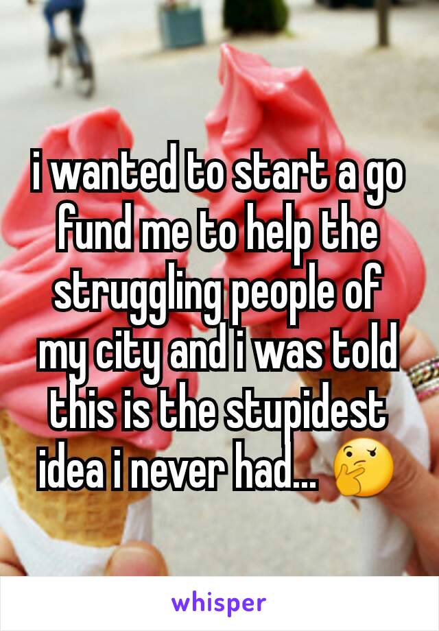 i wanted to start a go fund me to help the struggling people of my city and i was told this is the stupidest idea i never had... 🤔