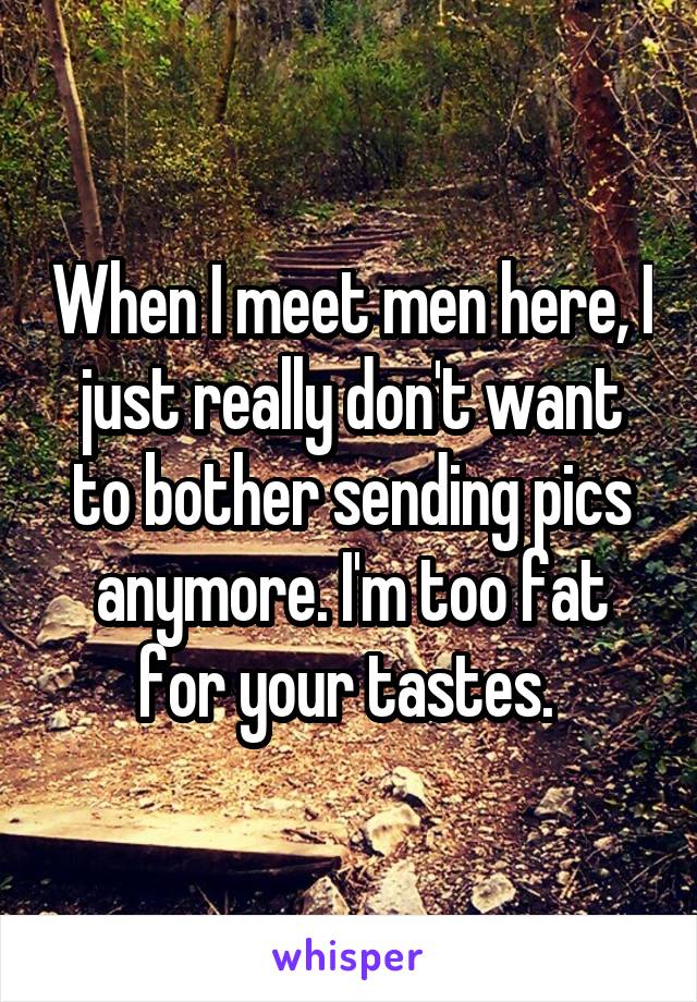 When I meet men here, I just really don't want to bother sending pics anymore. I'm too fat for your tastes. 