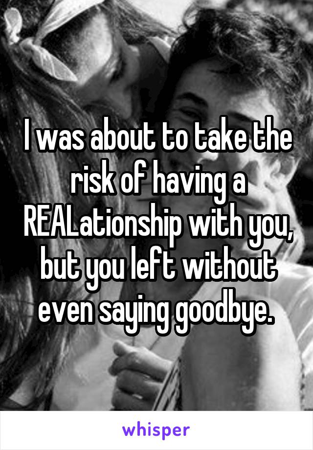 I was about to take the risk of having a REALationship with you, but you left without even saying goodbye. 