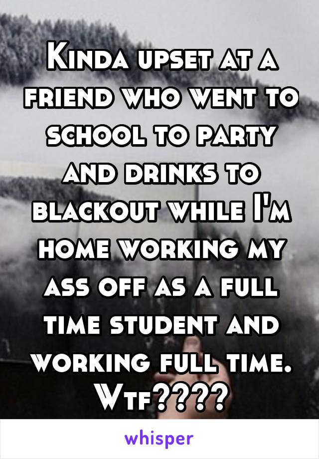 Kinda upset at a friend who went to school to party and drinks to blackout while I'm home working my ass off as a full time student and working full time. Wtf????